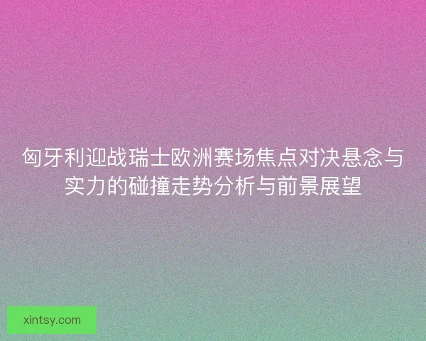 匈牙利迎战瑞士欧洲赛场焦点对决悬念与实力的碰撞走势分析与前景展望 匈牙利迎战瑞士欧洲赛场焦点对决悬念与实力的碰撞走势分析与前景展望
