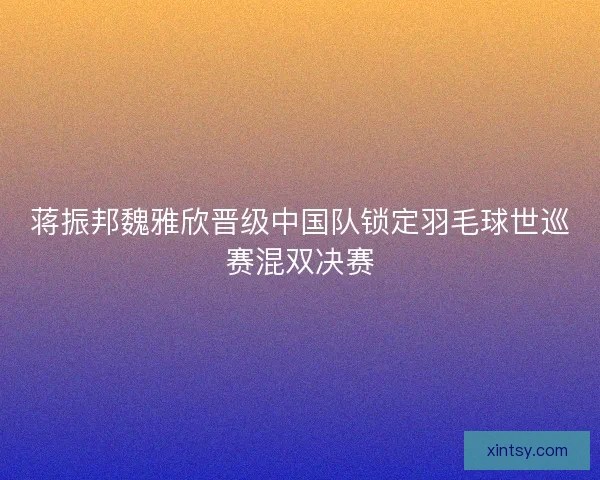 蒋振邦魏雅欣晋级中国队锁定羽毛球世巡赛混双决赛