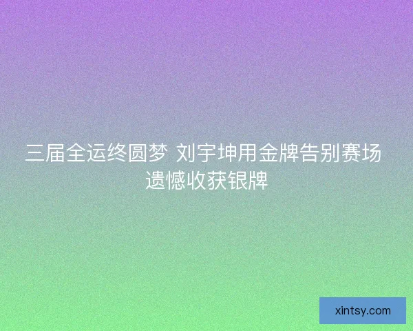 三届全运终圆梦 刘宇坤用金牌告别赛场 遗憾收获银牌 三届全运终圆梦 刘宇坤用金牌告别赛场 遗憾收获银牌
