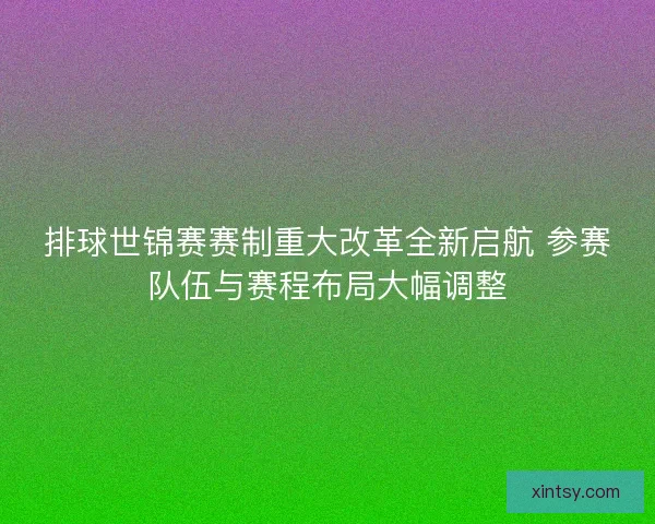 排球世锦赛赛制重大改革全新启航 参赛队伍与赛程布局大幅调整