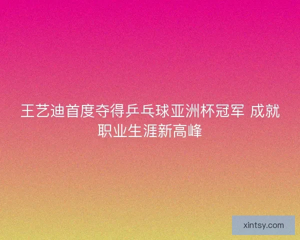 王艺迪首度夺得乒乓球亚洲杯冠军 成就职业生涯新高峰