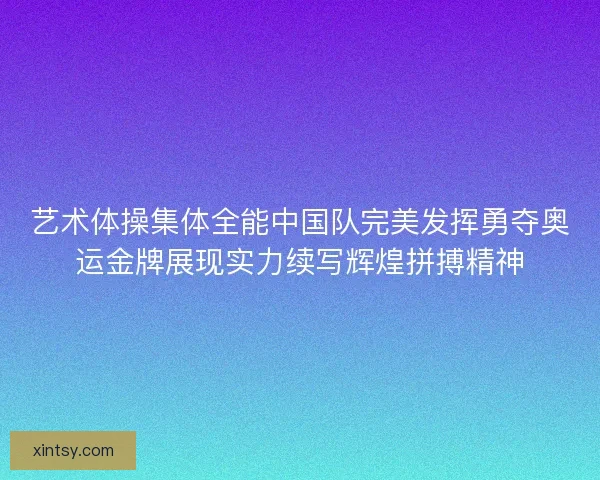 艺术体操集体全能中国队完美发挥勇夺奥运金牌展现实力续写辉煌拼搏精神 艺术体操集体全能中国队完美发挥勇夺奥运金牌展现实力续写辉煌拼搏精神