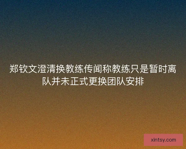 郑钦文澄清换教练传闻称教练只是暂时离队并未正式更换团队安排