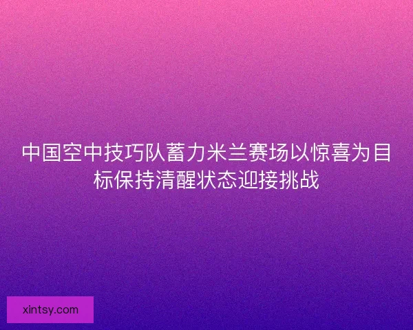 中国空中技巧队蓄力米兰赛场以惊喜为目标保持清醒状态迎接挑战