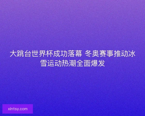 大跳台世界杯成功落幕 冬奥赛事推动冰雪运动热潮全面爆发