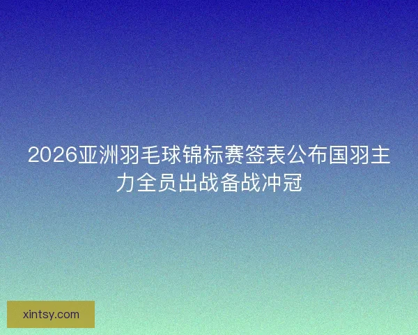 2026亚洲羽毛球锦标赛签表公布国羽主力全员出战备战冲冠
