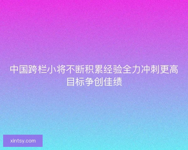 中国跨栏小将不断积累经验全力冲刺更高目标争创佳绩