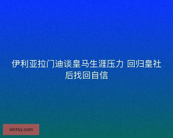 伊利亚拉门迪谈皇马生涯压力 回归皇社后找回自信