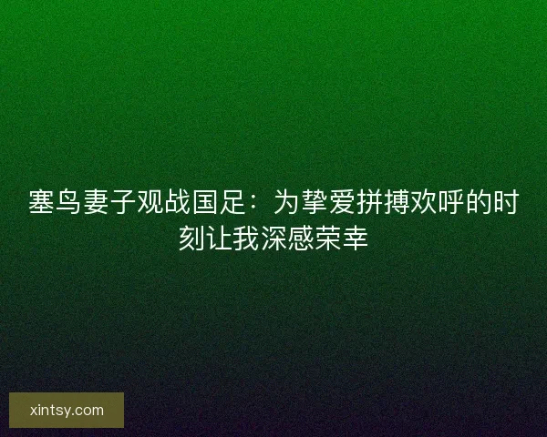 塞鸟妻子观战国足：为挚爱拼搏欢呼的时刻让我深感荣幸