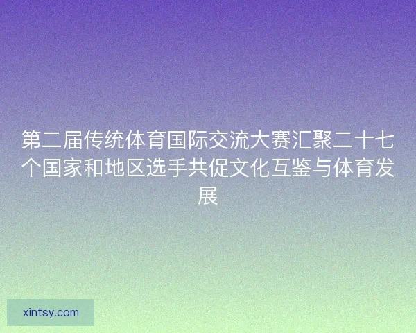 第二届传统体育国际交流大赛汇聚二十七个国家和地区选手共促文化互鉴与体育发展