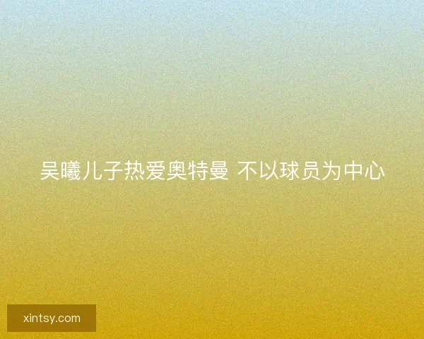 吴曦儿子热爱奥特曼 不以球员为中心 吴曦儿子热爱奥特曼 不以球员为中心