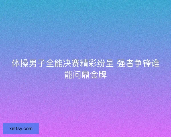 体操男子全能决赛精彩纷呈 强者争锋谁能问鼎金牌 体操男子全能决赛精彩纷呈 强者争锋谁能问鼎金牌