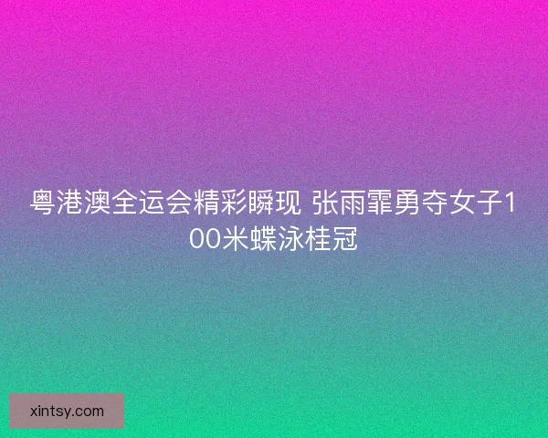 粤港澳全运会精彩瞬现 张雨霏勇夺女子100米蝶泳桂冠
