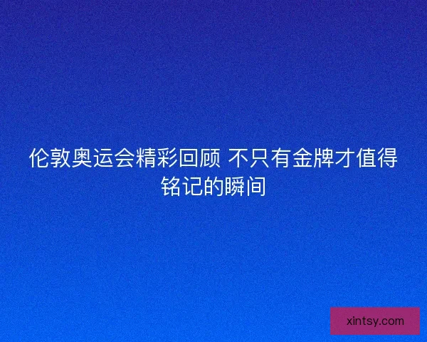 伦敦奥运会精彩回顾 不只有金牌才值得铭记的瞬间 伦敦奥运会精彩回顾 不只有金牌才值得铭记的瞬间