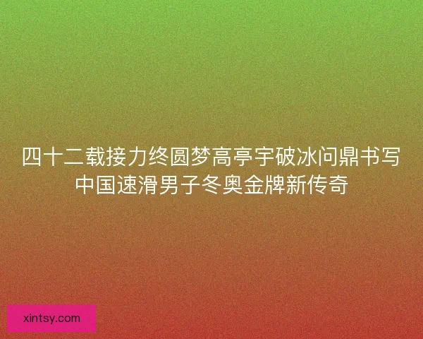 四十二载接力终圆梦高亭宇破冰问鼎书写中国速滑男子冬奥金牌新传奇