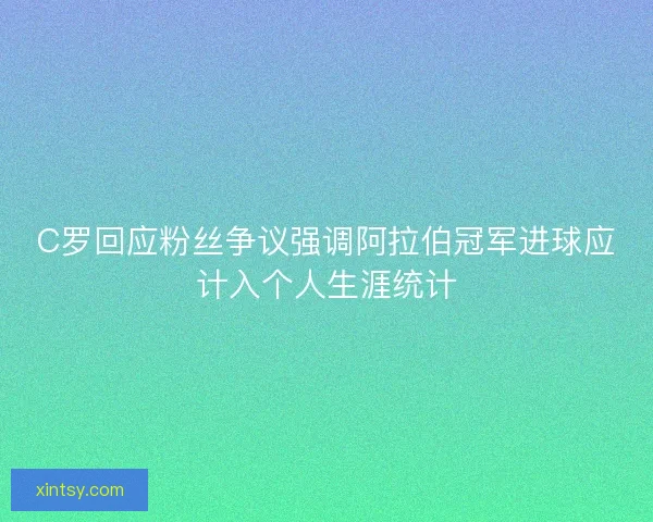 C罗回应粉丝争议强调阿拉伯冠军进球应计入个人生涯统计