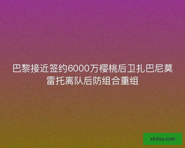 巴黎接近签约6000万樱桃后卫扎巴尼莫雷托离队后防组合重组