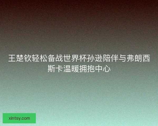 王楚钦轻松备战世界杯孙逊陪伴与弗朗西斯卡温暖拥抱中心 王楚钦轻松备战世界杯孙逊陪伴与弗朗西斯卡温暖拥抱中心