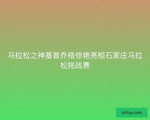 马拉松之神基普乔格惊艳亮相石家庄马拉松挑战赛 马拉松之神基普乔格惊艳亮相石家庄马拉松挑战赛